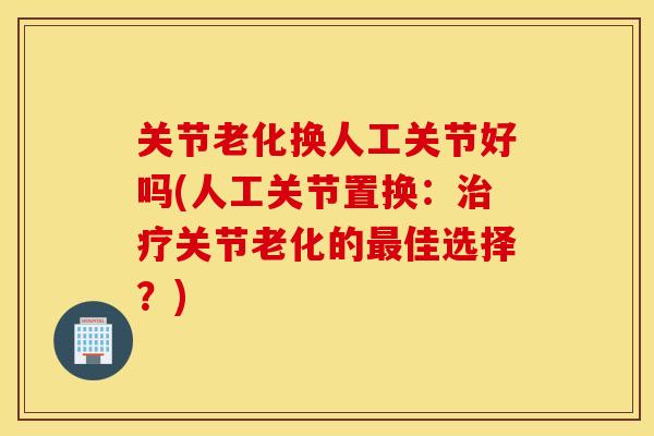 关节老化换人工关节好吗(人工关节置换：治疗关节老化的最佳选择？)