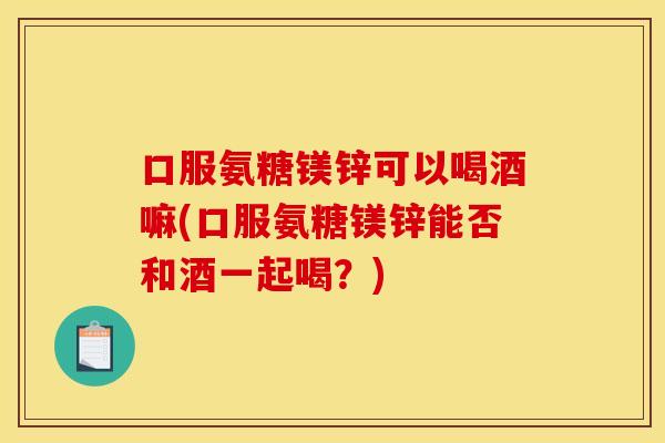 口服氨糖镁锌可以喝酒嘛(口服氨糖镁锌能否和酒一起喝？)