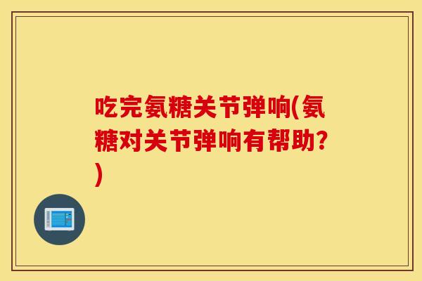 吃完氨糖关节弹响(氨糖对关节弹响有帮助？)