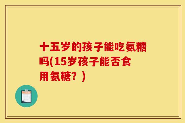 十五岁的孩子能吃氨糖吗(15岁孩子能否食用氨糖？)
