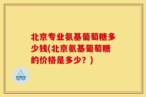 北京专业氨基葡萄糖多少钱(北京氨基葡萄糖的价格是多少？)