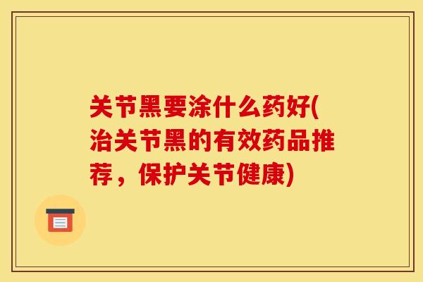 关节黑要涂什么药好(治关节黑的有效药品推荐，保护关节健康)