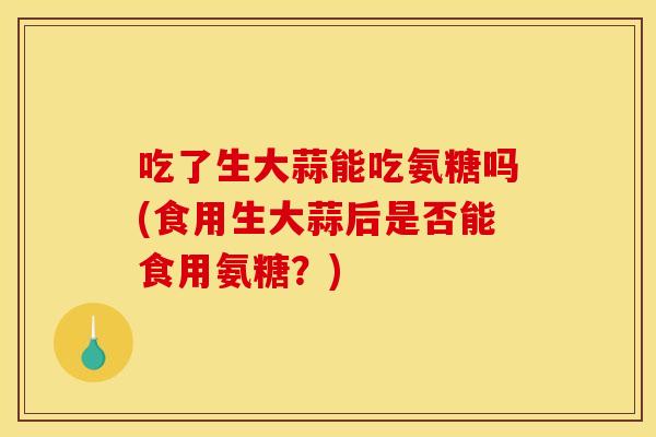 吃了生大蒜能吃氨糖吗(食用生大蒜后是否能食用氨糖？)