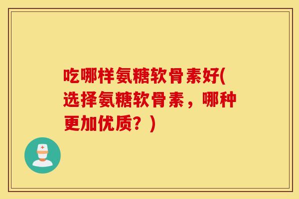 吃哪样氨糖软骨素好(选择氨糖软骨素，哪种更加优质？)