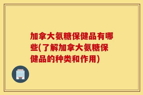 加拿大氨糖保健品有哪些(了解加拿大氨糖保健品的种类和作用)