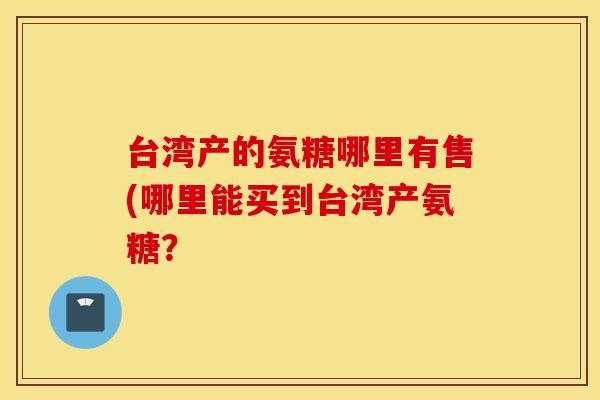 台湾产的氨糖哪里有售(哪里能买到台湾产氨糖？