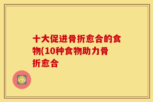 十大促进骨折愈合的食物(10种食物助力骨折愈合