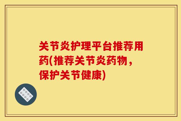 关节炎护理平台推荐用药(推荐关节炎药物，保护关节健康)
