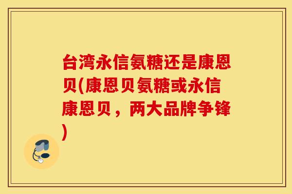 台湾永信氨糖还是康恩贝(康恩贝氨糖或永信康恩贝，两大品牌争锋)