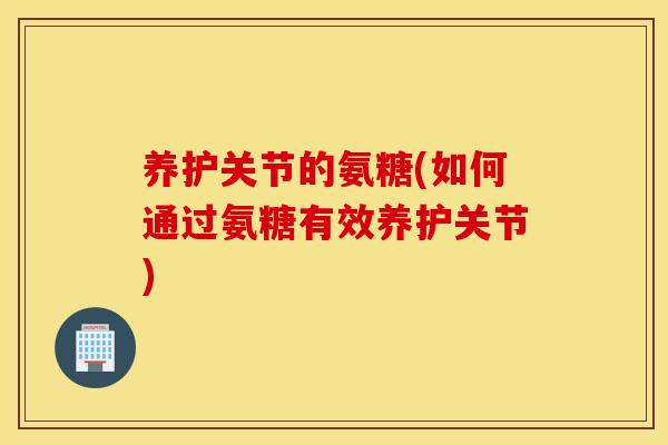 养护关节的氨糖(如何通过氨糖有效养护关节)