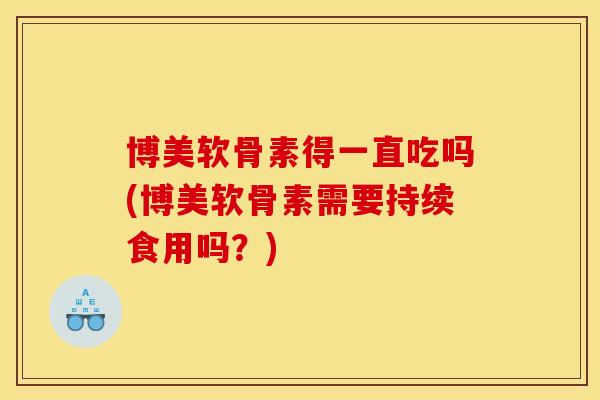 博美软骨素得一直吃吗(博美软骨素需要持续食用吗？)