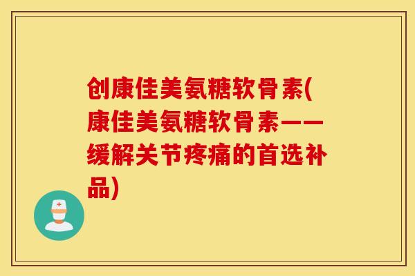创康佳美氨糖软骨素(康佳美氨糖软骨素——缓解关节疼痛的首选补品)