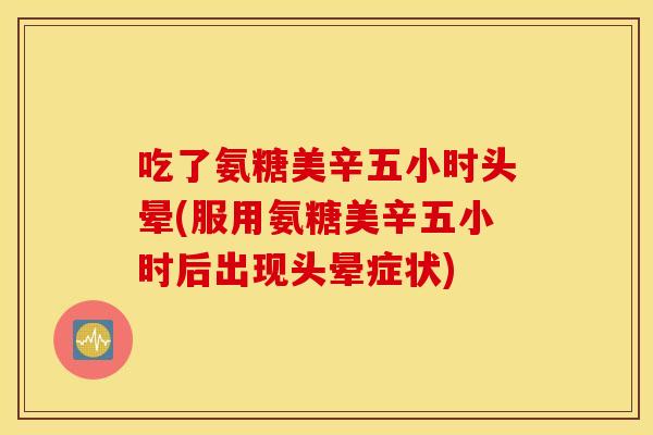 吃了氨糖美辛五小时头晕(服用氨糖美辛五小时后出现头晕症状) 吃了氨糖美辛五小时头晕(服用氨糖美辛五小时后出现头晕症状)