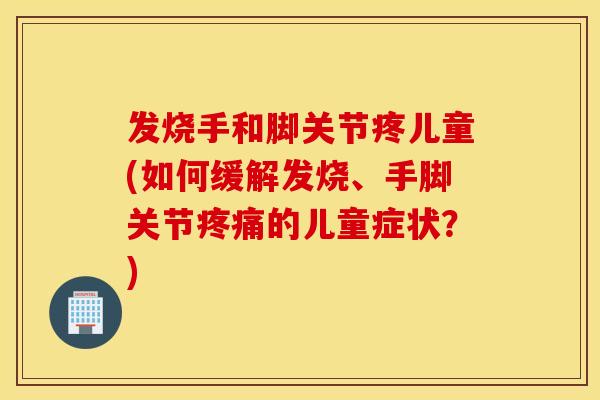 发烧手和脚关节疼儿童(如何缓解发烧、手脚关节疼痛的儿童症状？)