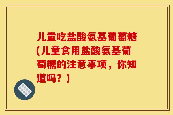 儿童吃盐酸氨基葡萄糖(儿童食用盐酸氨基葡萄糖的注意事项,你知道吗?) 儿童吃盐酸氨基葡萄糖(儿童食用盐酸氨基葡萄糖的注意事项,你知道吗?)
