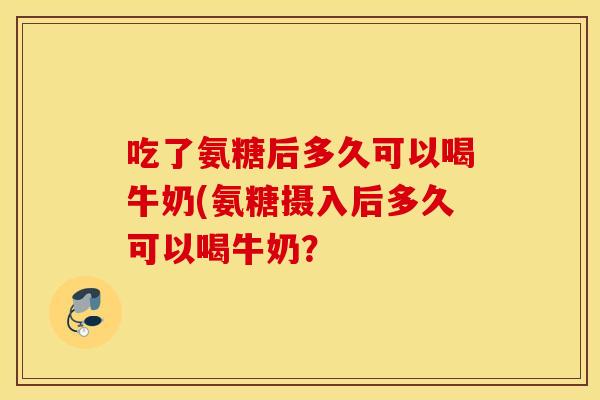吃了氨糖后多久可以喝牛奶(氨糖摄入后多久可以喝牛奶？