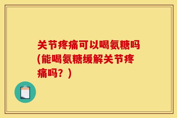 关节疼痛可以喝氨糖吗(能喝氨糖缓解关节疼痛吗？)