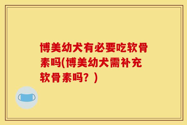 博美幼犬有必要吃软骨素吗(博美幼犬需补充软骨素吗？)