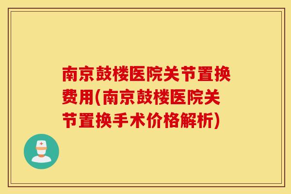 南京鼓楼医院关节置换费用(南京鼓楼医院关节置换手术价格解析)