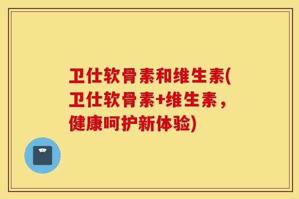 卫仕软骨素和维生素(卫仕软骨素+维生素,健康呵护新体验) 卫仕软骨素和维生素(卫仕软骨素+维生素,健康呵护新体验)