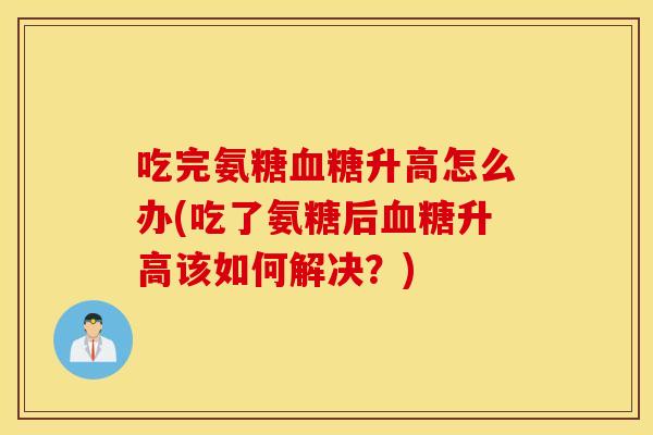 吃完氨糖血糖升高怎么办(吃了氨糖后血糖升高该如何解决？)