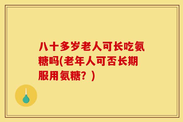 八十多岁老人可长吃氨糖吗(老年人可否长期服用氨糖？)