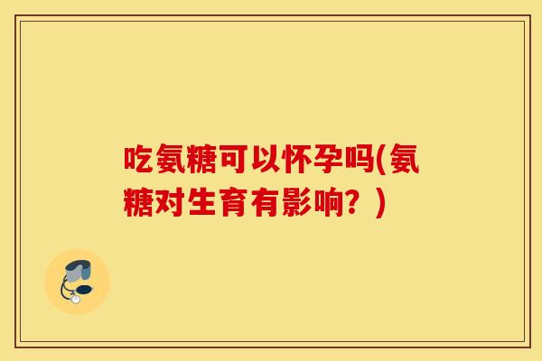 吃氨糖可以怀孕吗(氨糖对生育有影响？)