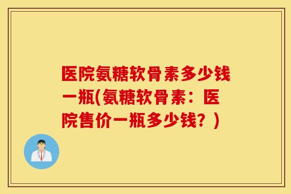 医院氨糖软骨素多少钱一瓶(氨糖软骨素：医院售价一瓶多少钱？)