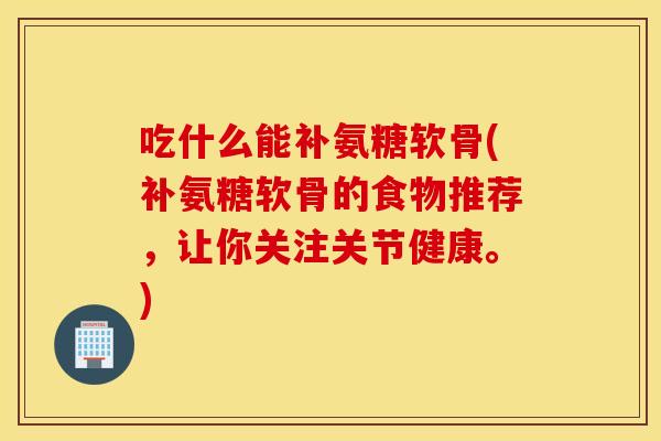 吃什么能补氨糖软骨(补氨糖软骨的食物推荐，让你关注关节健康。)