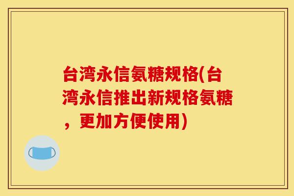 台湾永信氨糖规格(台湾永信推出新规格氨糖，更加方便使用)