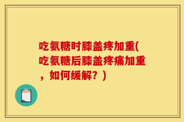吃氨糖时膝盖疼加重(吃氨糖后膝盖疼痛加重，如何缓解？)