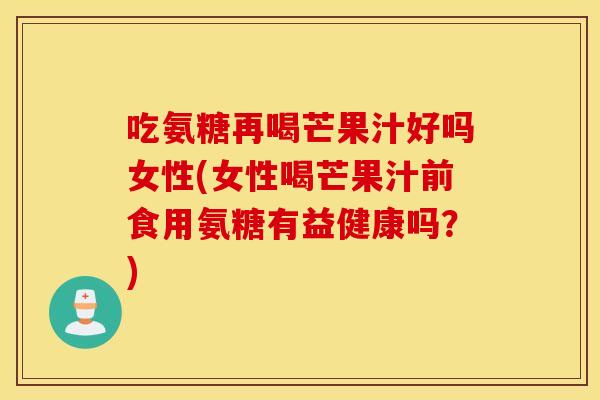 吃氨糖再喝芒果汁好吗女性(女性喝芒果汁前食用氨糖有益健康吗？)