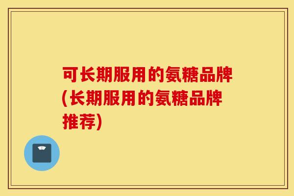 可长期服用的氨糖品牌(长期服用的氨糖品牌推荐)