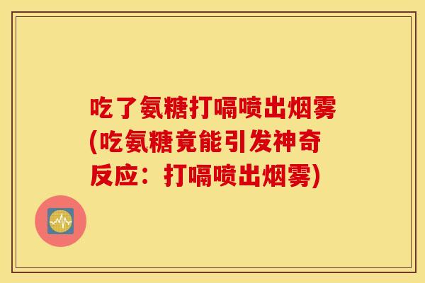 吃了氨糖打嗝喷出烟雾(吃氨糖竟能引发神奇反应：打嗝喷出烟雾)