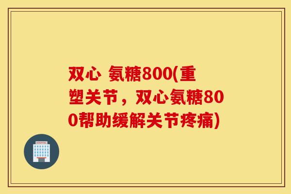 双心 氨糖800(重塑关节，双心氨糖800帮助缓解关节疼痛)