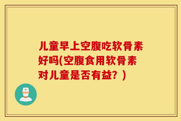 儿童早上空腹吃软骨素好吗(空腹食用软骨素对儿童是否有益？)