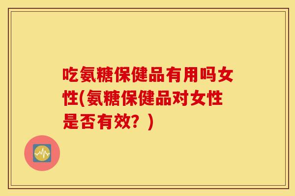 吃氨糖保健品有用吗女性(氨糖保健品对女性是否有效？)