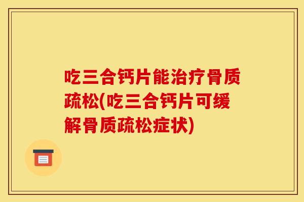 吃三合钙片能治疗骨质疏松(吃三合钙片可缓解骨质疏松症状)