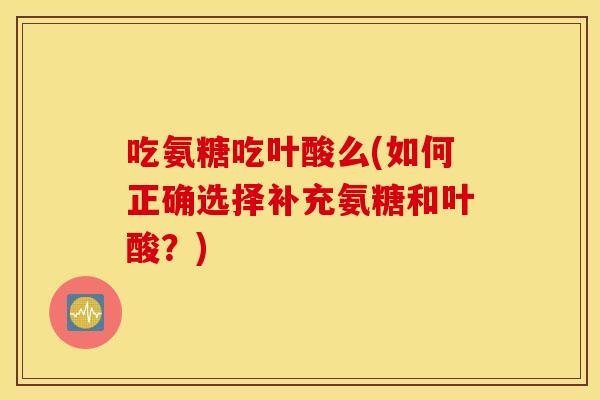 吃氨糖吃叶酸么(如何正确选择补充氨糖和叶酸？)
