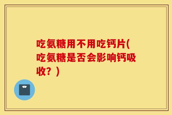 吃氨糖用不用吃钙片(吃氨糖是否会影响钙吸收？)