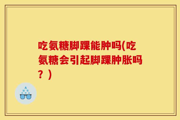 吃氨糖脚踝能肿吗(吃氨糖会引起脚踝肿胀吗？)