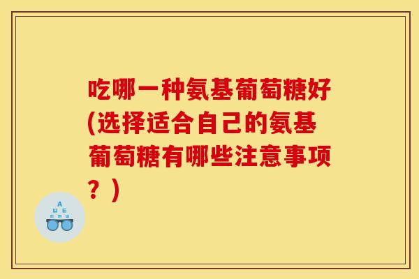 吃哪一种氨基葡萄糖好(选择适合自己的氨基葡萄糖有哪些注意事项?) 吃哪一种氨基葡萄糖好(选择适合自己的氨基葡萄糖有哪些注意事项?)