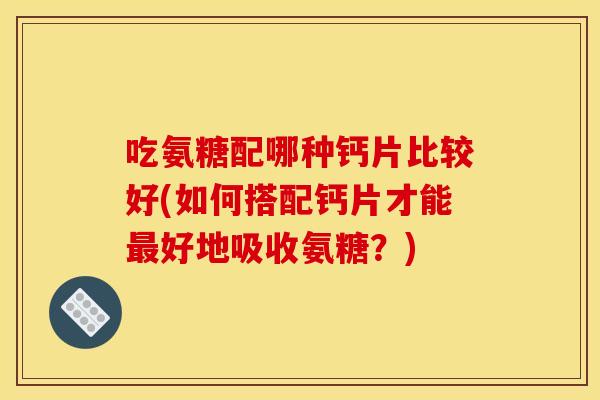 吃氨糖配哪种钙片比较好(如何搭配钙片才能最好地吸收氨糖？)