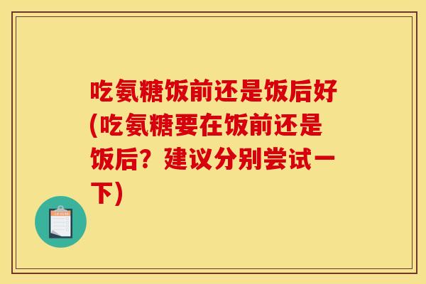 吃氨糖饭前还是饭后好(吃氨糖要在饭前还是饭后？建议分别尝试一下)