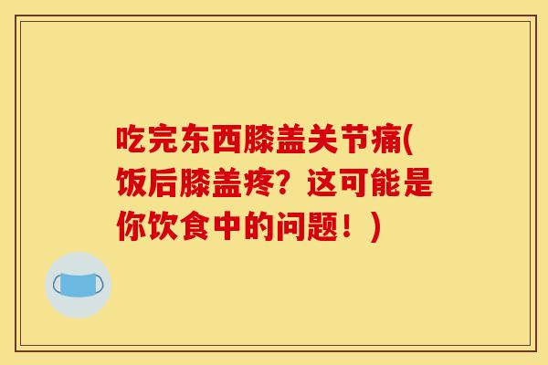 吃完东西膝盖关节痛(饭后膝盖疼？这可能是你饮食中的问题！)