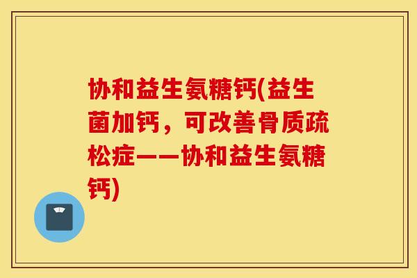 协和益生氨糖钙(益生菌加钙，可改善骨质疏松症——协和益生氨糖钙)