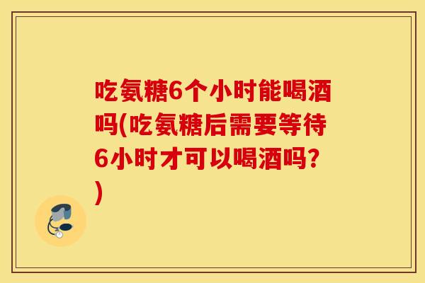 吃氨糖6个小时能喝酒吗(吃氨糖后需要等待6小时才可以喝酒吗？)