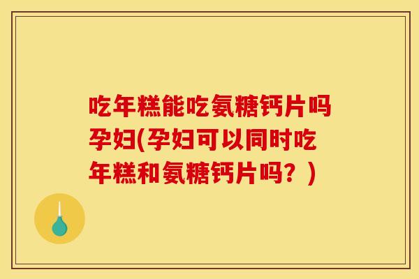 吃年糕能吃氨糖钙片吗孕妇(孕妇可以同时吃年糕和氨糖钙片吗？)