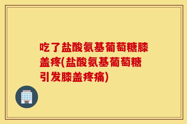 吃了盐酸氨基葡萄糖膝盖疼(盐酸氨基葡萄糖引发膝盖疼痛)
