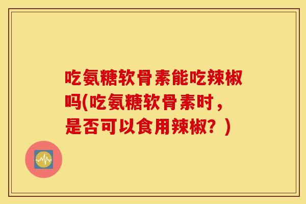 吃氨糖软骨素能吃辣椒吗(吃氨糖软骨素时，是否可以食用辣椒？)